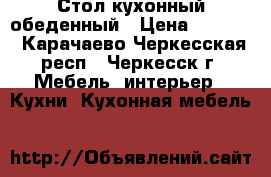 Стол кухонный обеденный › Цена ­ 2 000 - Карачаево-Черкесская респ., Черкесск г. Мебель, интерьер » Кухни. Кухонная мебель   